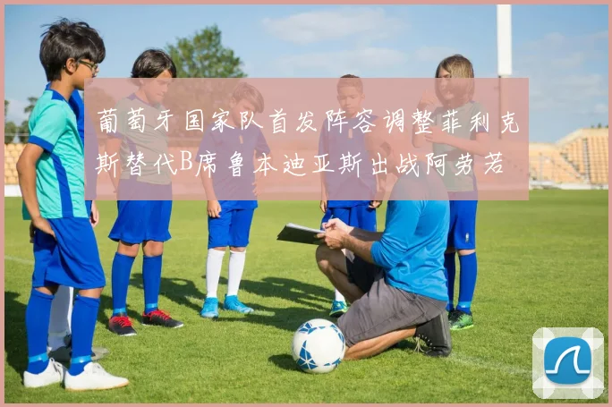 葡萄牙国家队首发阵容调整菲利克斯替代B席鲁本迪亚斯出战阿劳若