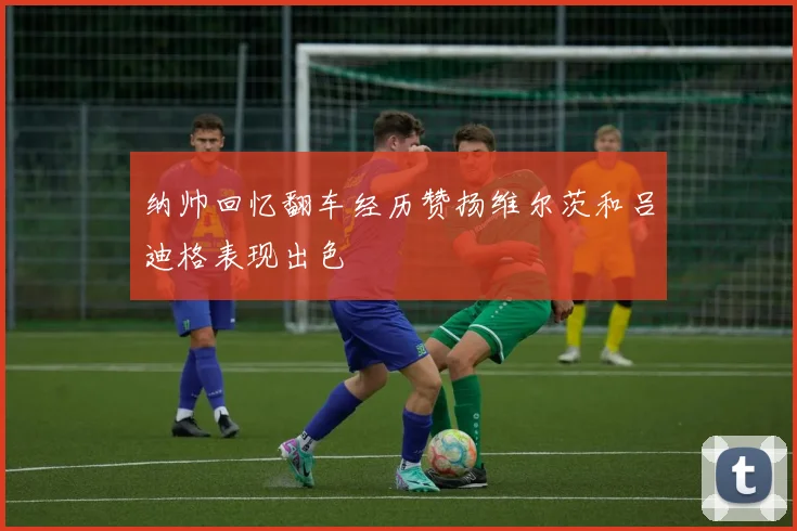 纳帅回忆翻车经历赞扬维尔茨和吕迪格表现出色