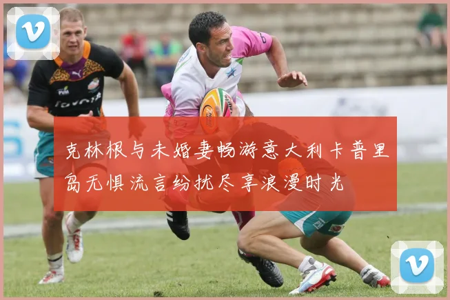 克林根与未婚妻畅游意大利卡普里岛无惧流言纷扰尽享浪漫时光