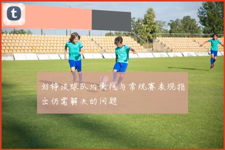 刘铮谈球队均衡性与常规赛表现指出仍需解决的问题