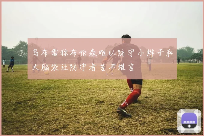 乌布雷称布伦森难以防守小辫子和大脑袋让防守者苦不堪言