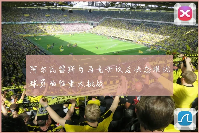 阿尔瓦雷斯与马竞会议后状态堪忧球员面临重大挑战