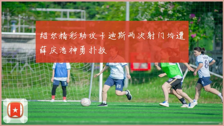 绍尔精彩助攻卡迪斯两次射门均遭薛庆浩神勇扑救