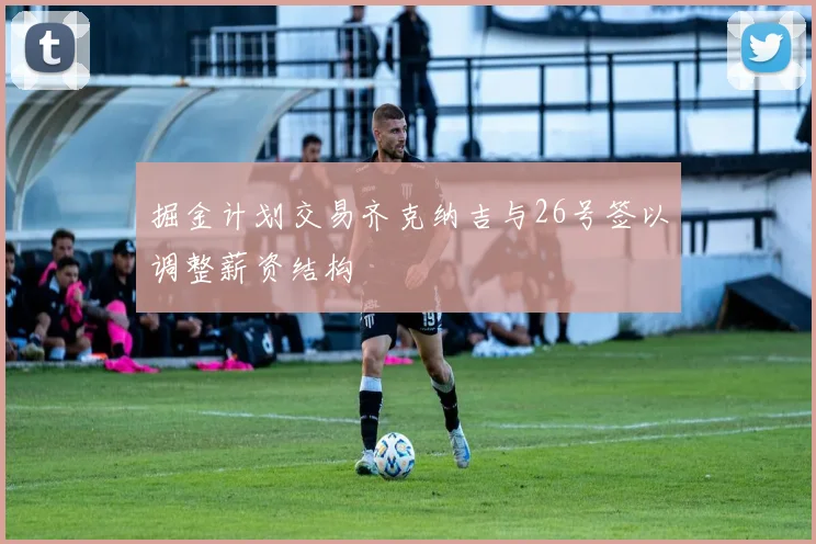 掘金计划交易齐克纳吉与26号签以调整薪资结构