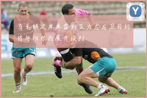 马竞锁定库库雷利亚为左后卫目标将与切尔西展开谈判