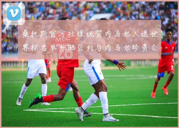 桑托斯官方社媒祝贺内马尔入选世界杯名单并晒贝利与内马尔珍贵合影
