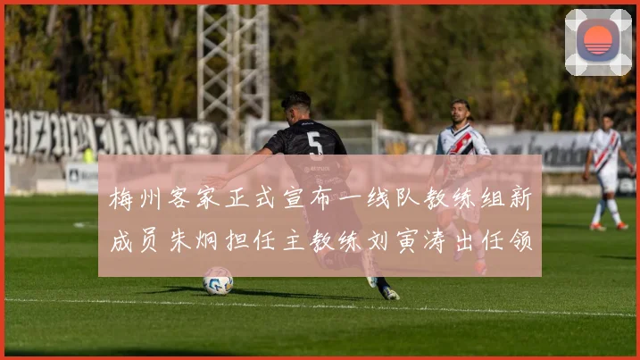 梅州客家正式宣布一线队教练组新成员朱炯担任主教练刘寅涛出任领队