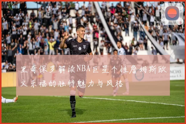 里奇保罗解读NBA巨星个性詹姆斯欧文乐福的独特魅力与风格