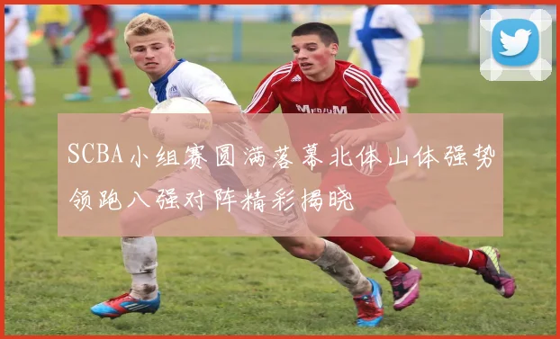 SCBA小组赛圆满落幕北体山体强势领跑八强对阵精彩揭晓