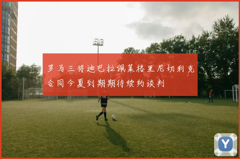 罗马三将迪巴拉佩莱格里尼切利克合同今夏到期期待续约谈判
