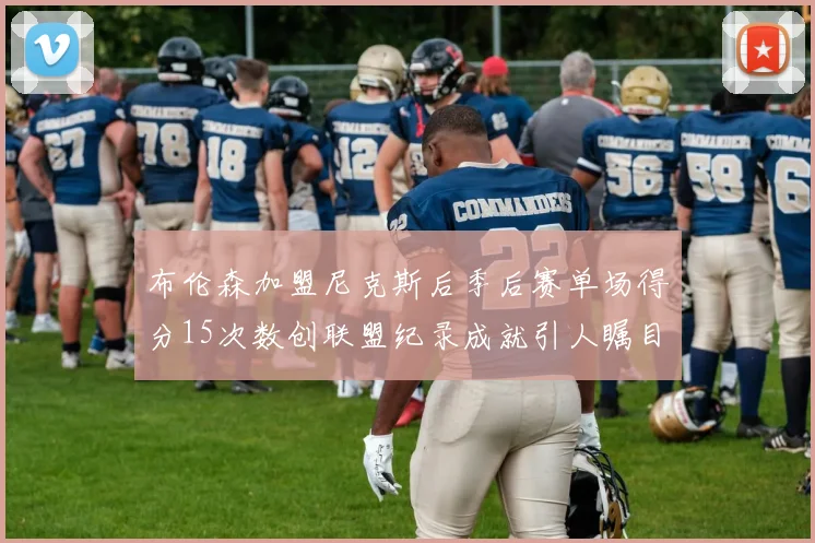 布伦森加盟尼克斯后季后赛单场得分15次数创联盟纪录成就引人瞩目