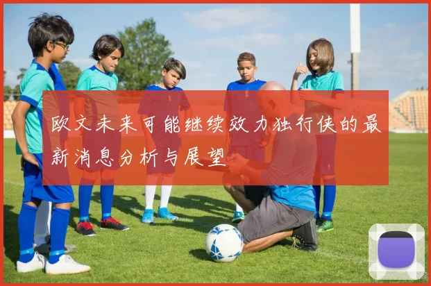 欧文未来可能继续效力独行侠的最新消息分析与展望