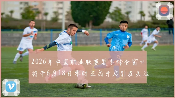 2026年中国职业联赛夏季转会窗口将于6月18日零时正式开启引发关注